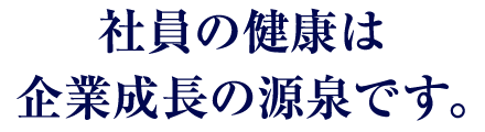 社員の健康は企業成長の源泉です。