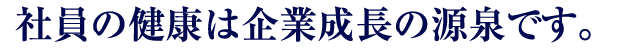 社員の健康は企業成長の源泉です。