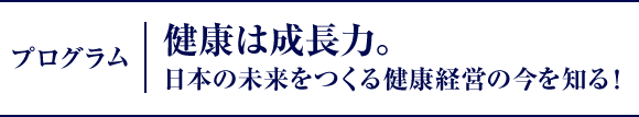 プログラム｜健康は成長力。日本の未来をつくる健康経営の今を知る！